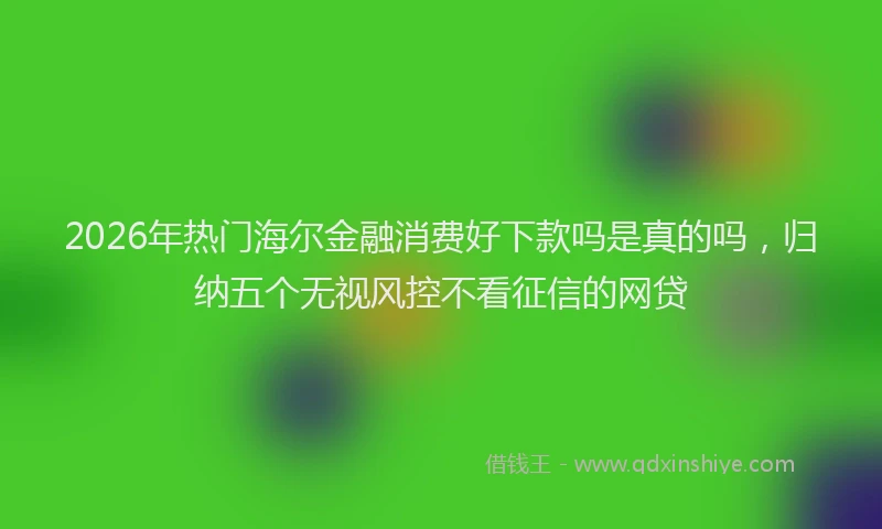 2026年热门海尔金融消费好下款吗是真的吗，归纳五个无视风控不看征信的网贷