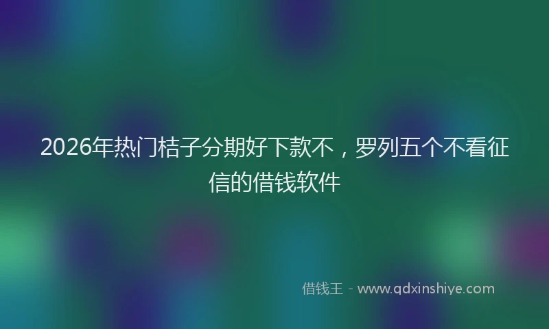 2026年热门桔子分期好下款不，罗列五个不看征信的借钱软件