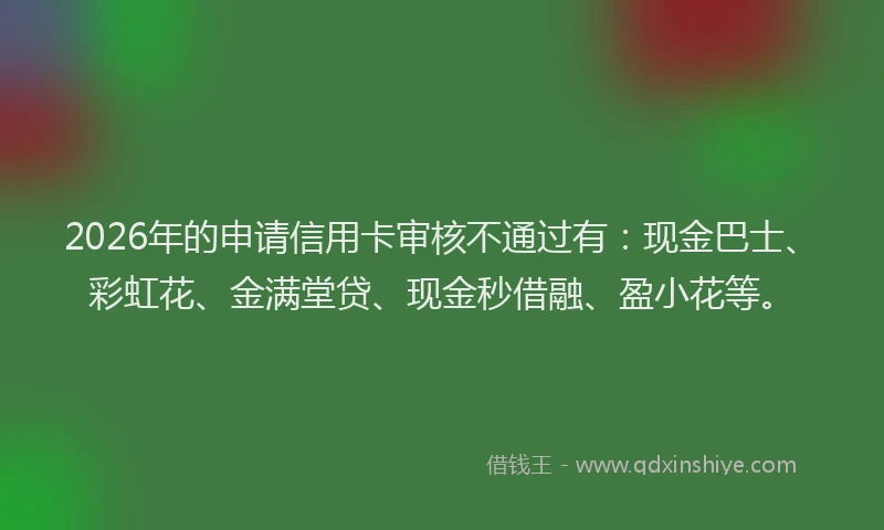 2026年的申请信用卡审核不通过有：现金巴士、彩虹花、金满堂贷、现金秒借融、盈小花等。