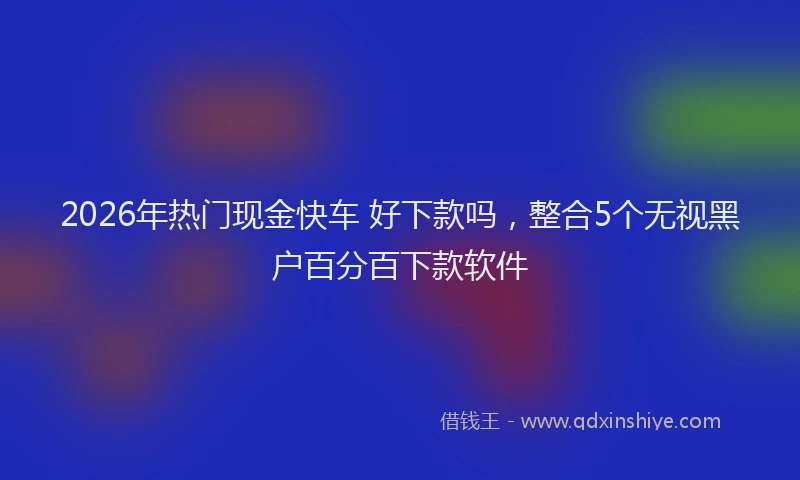 2026年热门现金快车 好下款吗，整合5个无视黑户百分百下款软件