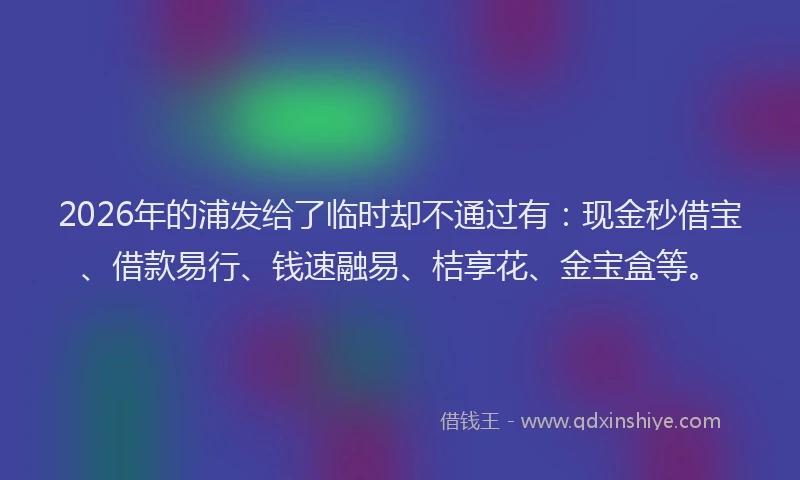 2026年的浦发给了临时却不通过有:现金秒借宝、借款易行、钱速融易、桔享花、金宝盒等。