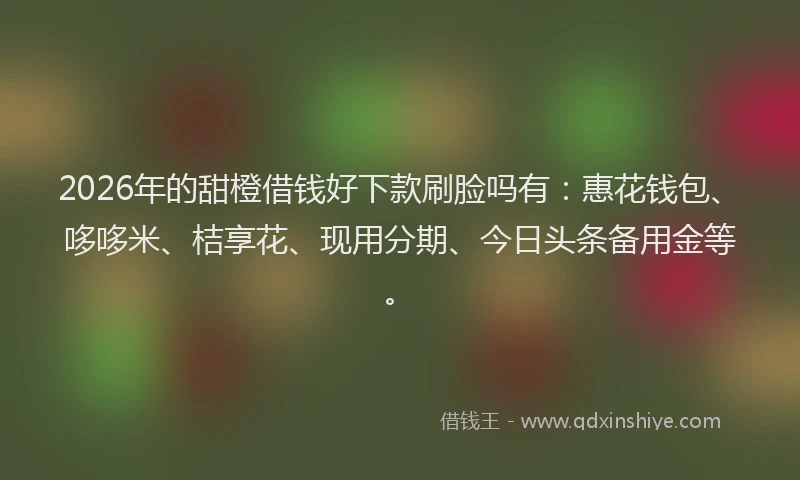 2026年的甜橙借钱好下款刷脸吗有：惠花钱包、哆哆米、桔享花、现用分期、今日头条备用金等。