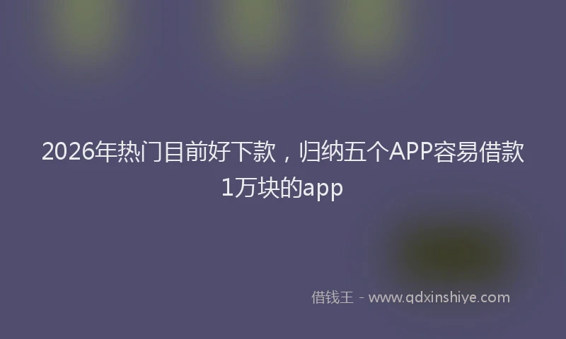 2026年热门目前好下款，归纳五个APP容易借款1万块的app