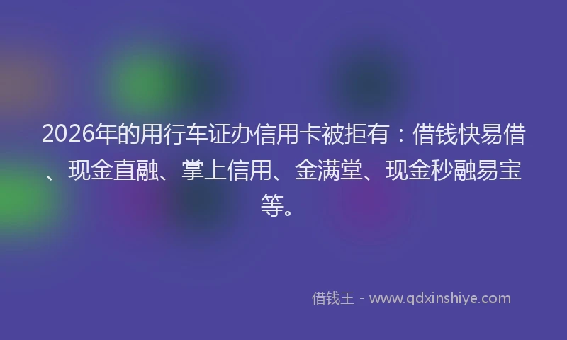 2026年的用行车证办信用卡被拒有：借钱快易借、现金直融、掌上信用、金满堂、现金秒融易宝等。