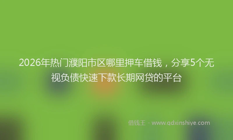 2026年热门濮阳市区哪里押车借钱，分享5个无视负债快速下款长期网贷的平台