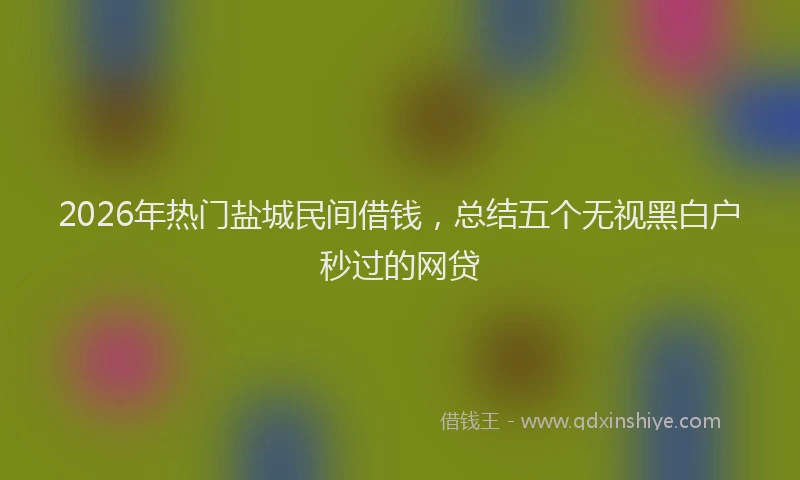 2026年热门盐城民间借钱，总结五个无视黑白户秒过的网贷