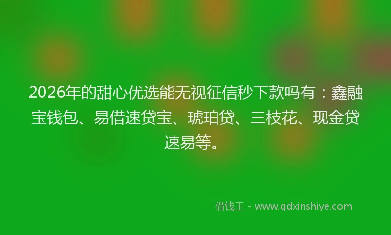 2026年的甜心优选能无视征信秒下款吗有：鑫融宝钱包、易借速贷宝、琥珀贷、三枝花、现金贷速易等。