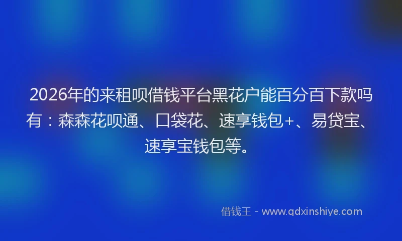 2026年的来租呗借钱平台黑花户能百分百下款吗有：森森花呗通、口袋花、速享钱包+、易贷宝、速享宝钱包等。