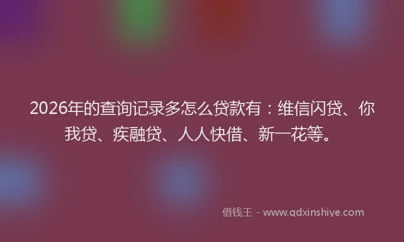 2026年的查询记录多怎么贷款有：维信闪贷、你我贷、疾融贷、人人快借、新一花等。