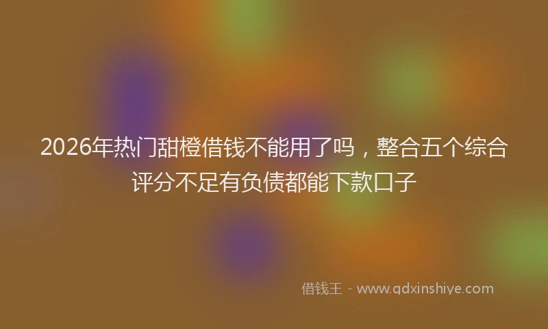 2026年热门甜橙借钱不能用了吗，整合五个综合评分不足有负债都能下款口子