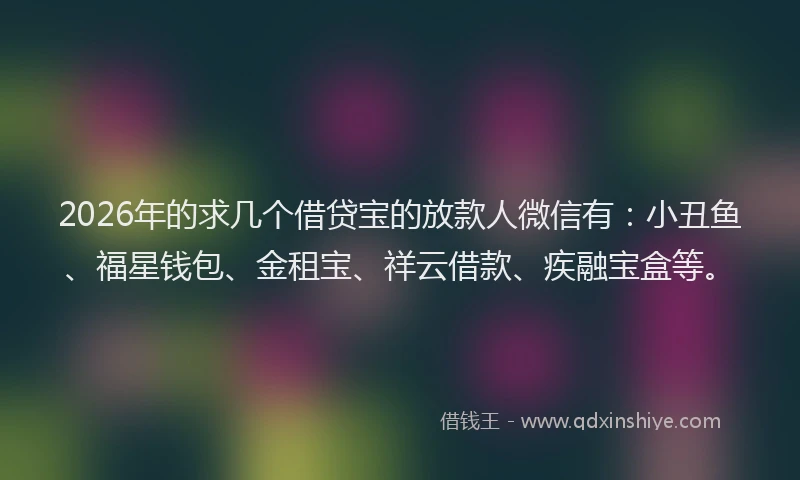 2026年的求几个借贷宝的放款人微信有：小丑鱼、福星钱包、金租宝、祥云借款、疾融宝盒等。