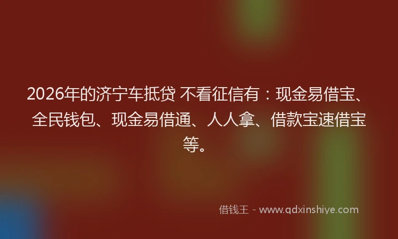 2026年的济宁车抵贷 不看征信有:现金易借宝、全民钱包、现金易借通、人人拿、借款宝速借宝等。