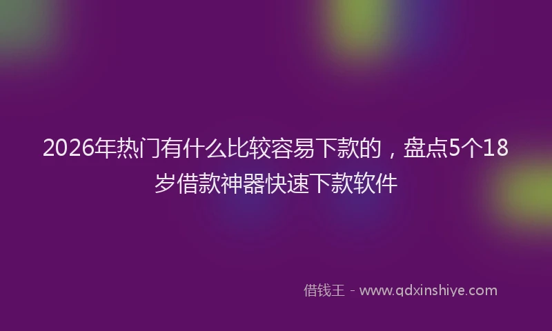 2026年热门有什么比较容易下款的，盘点5个18岁借款神器快速下款软件