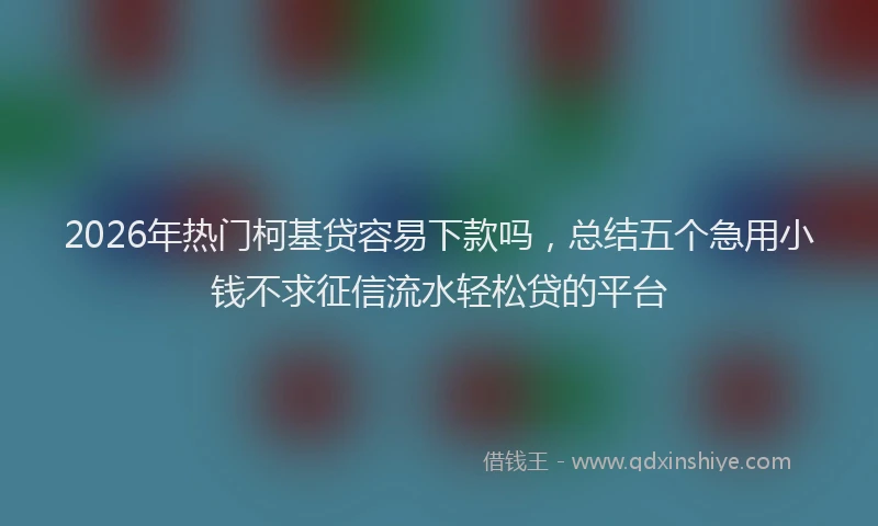 2026年热门柯基贷容易下款吗，总结五个急用小钱不求征信流水轻松贷的平台