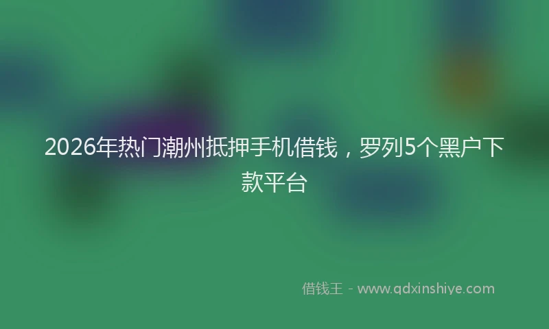 2026年热门潮州抵押手机借钱，罗列5个黑户下款平台