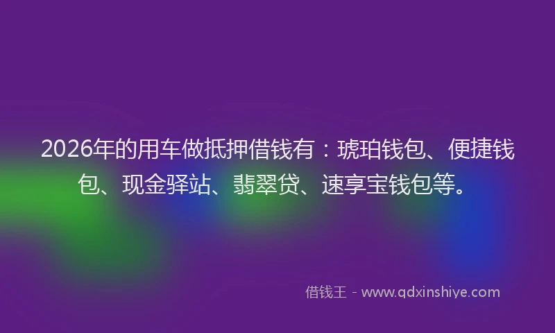 2026年的用车做抵押借钱有：琥珀钱包、便捷钱包、现金驿站、翡翠贷、速享宝钱包等。