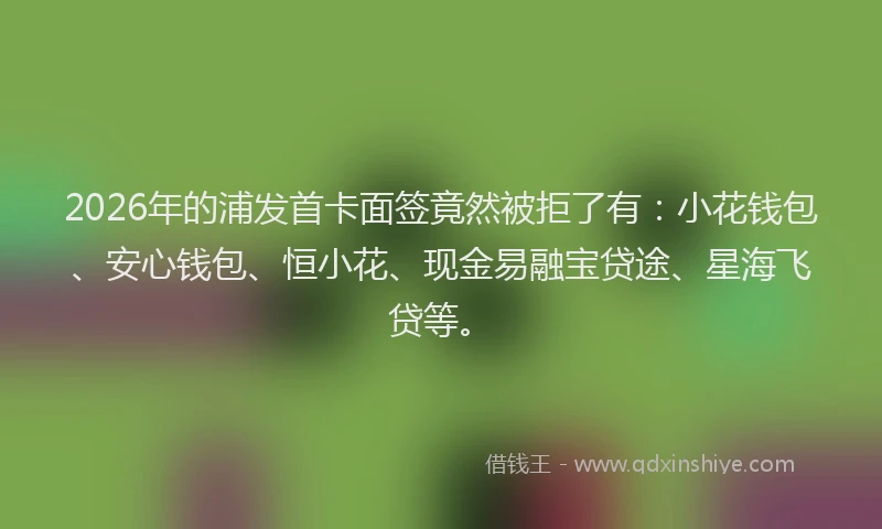 2026年的浦发首卡面签竟然被拒了有：小花钱包、安心钱包、恒小花、现金易融宝贷途、星海飞贷等。