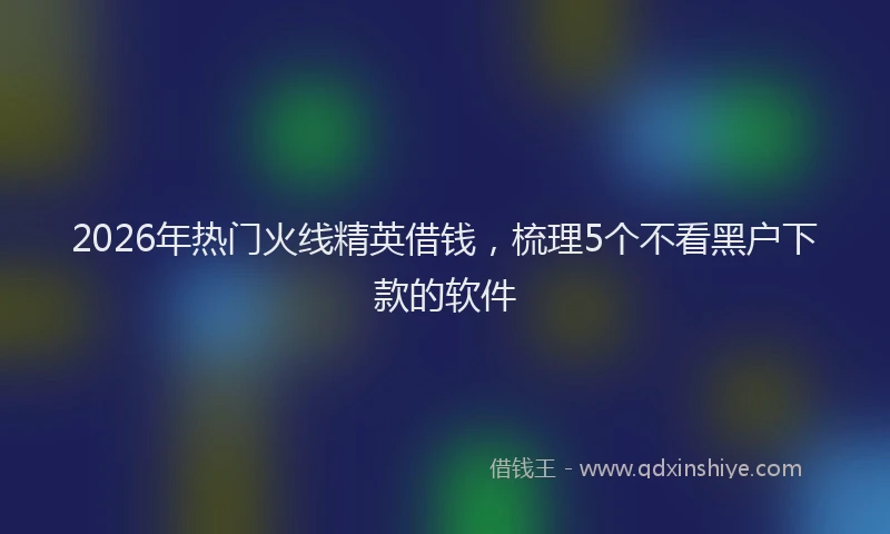 2026年热门火线精英借钱，梳理5个不看黑户下款的软件