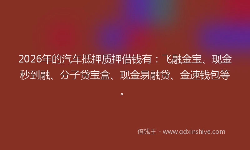 2026年的汽车抵押质押借钱有：飞融金宝、现金秒到融、分子贷宝盒、现金易融贷、金速钱包等。