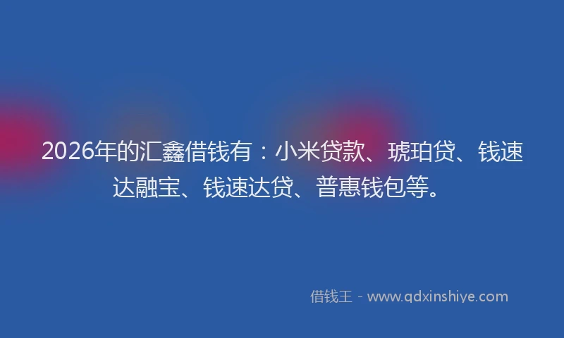 2026年的汇鑫借钱有：小米贷款、琥珀贷、钱速达融宝、钱速达贷、普惠钱包等。