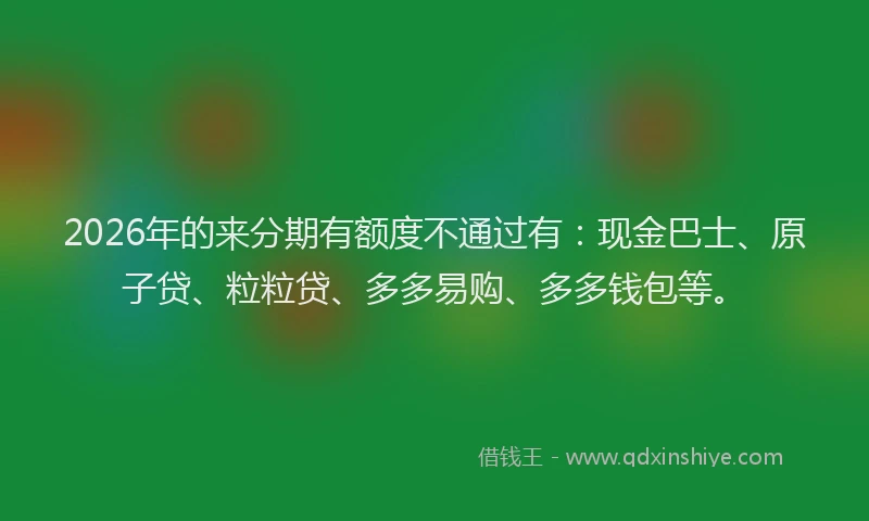 2026年的来分期有额度不通过有：现金巴士、原子贷、粒粒贷、多多易购、多多钱包等。