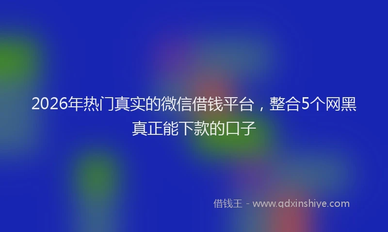 2026年热门真实的微信借钱平台，整合5个网黑真正能下款的口子