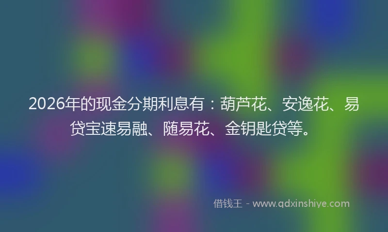 2026年的现金分期利息有：葫芦花、安逸花、易贷宝速易融、随易花、金钥匙贷等。