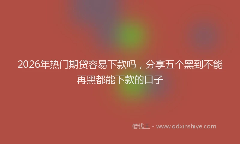 2026年热门期贷容易下款吗，分享五个黑到不能再黑都能下款的口子