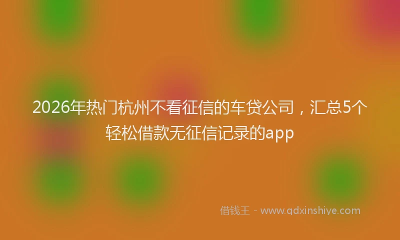 2026年热门杭州不看征信的车贷公司，汇总5个轻松借款无征信记录的app