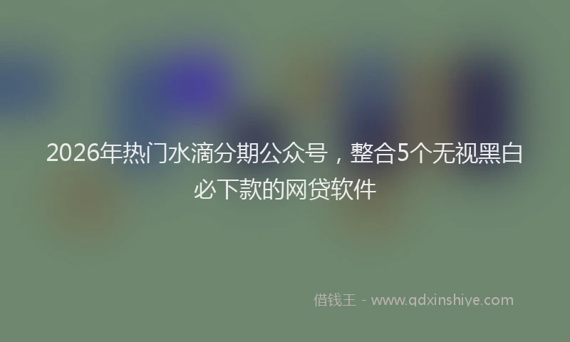 2026年热门水滴分期公众号，整合5个无视黑白必下款的网贷软件