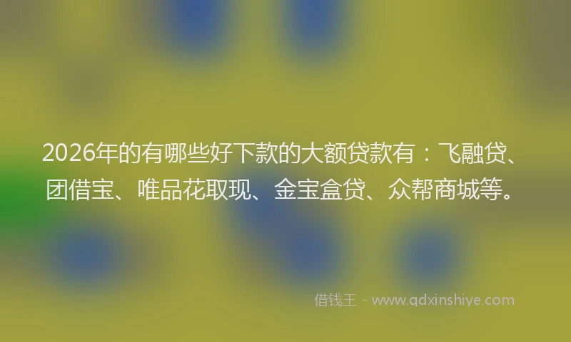 2026年的有哪些好下款的大额贷款有:飞融贷、团借宝、唯品花取现、金宝盒贷、众帮商城等。