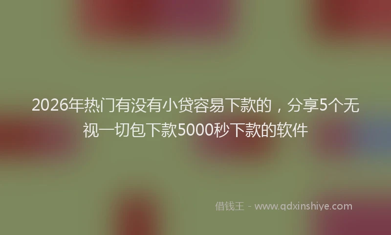2026年热门有没有小贷容易下款的，分享5个无视一切包下款5000秒下款的软件