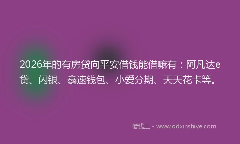 2026年的有房贷向平安借钱能借嘛有：阿凡达e贷、闪银、鑫速钱包、小爱分期、天天花卡等。