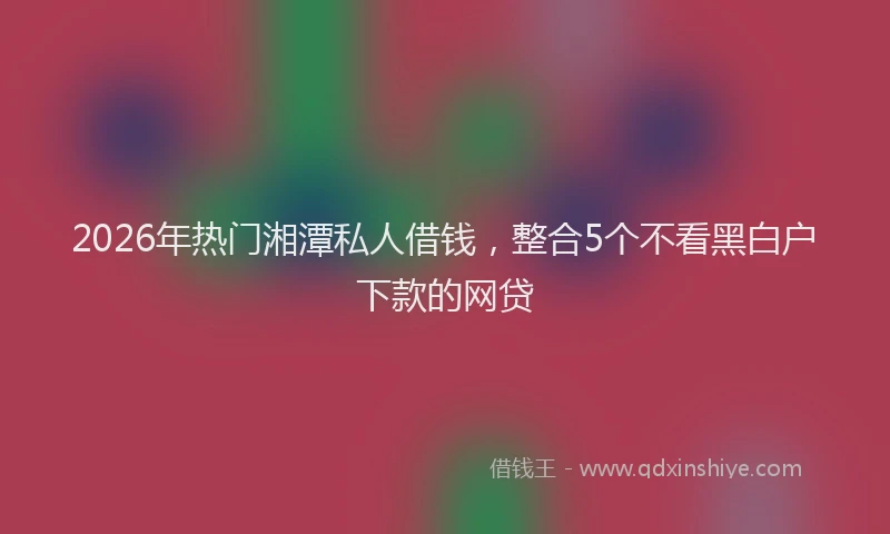 2026年热门湘潭私人借钱，整合5个不看黑白户下款的网贷