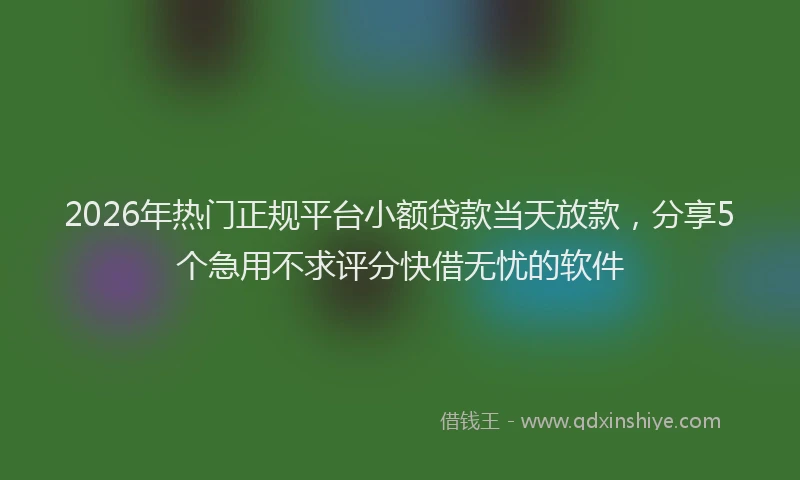 2026年热门正规平台小额贷款当天放款，分享5个急用不求评分快借无忧的软件