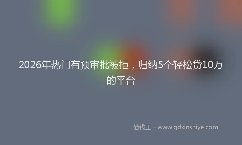 2026年热门有预审批被拒，归纳5个轻松贷10万的平台