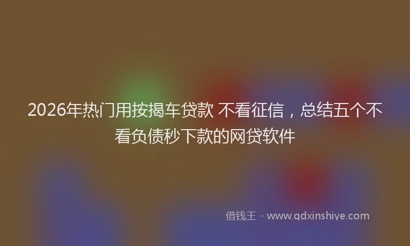 2026年热门用按揭车贷款 不看征信，总结五个不看负债秒下款的网贷软件