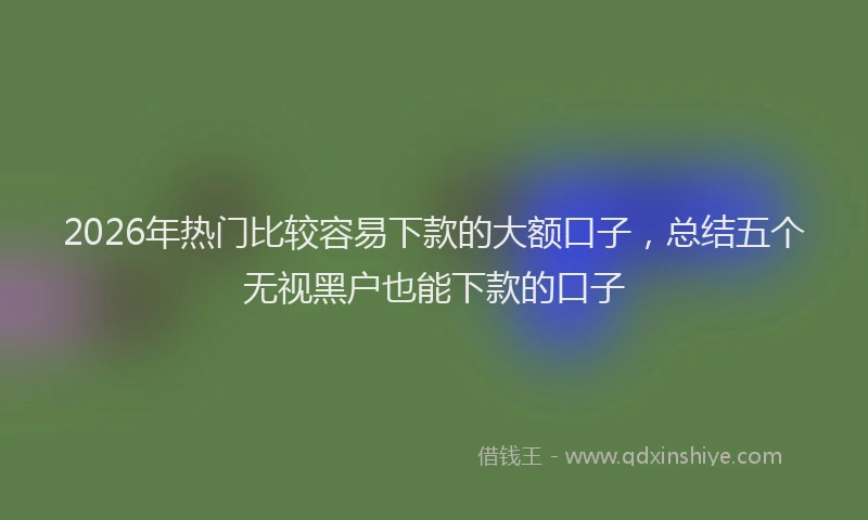 2026年热门比较容易下款的大额口子，总结五个无视黑户也能下款的口子