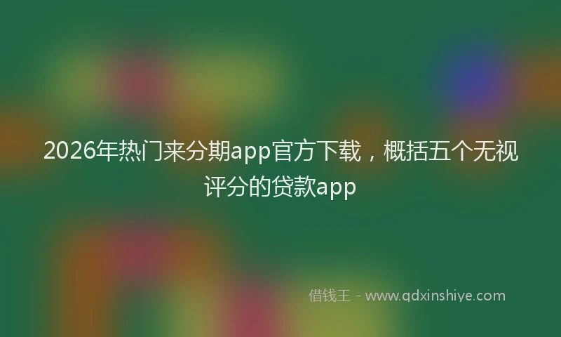 2026年热门来分期app官方下载，概括五个无视评分的贷款app