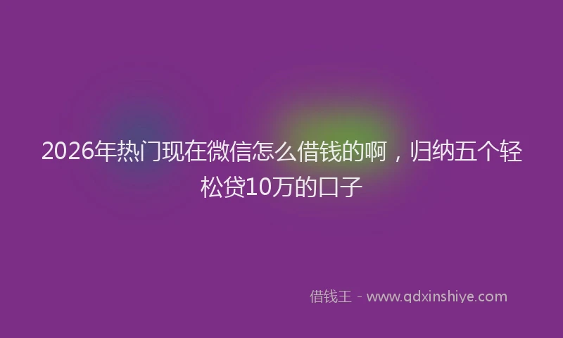 2026年热门现在微信怎么借钱的啊，归纳五个轻松贷10万的口子