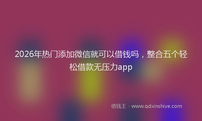 2026年热门添加微信就可以借钱吗，整合五个轻松借款无压力app