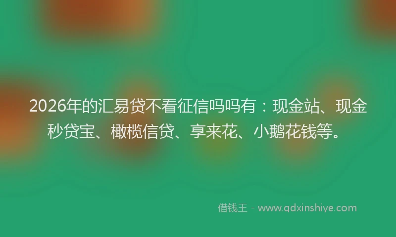 2026年的汇易贷不看征信吗吗有：现金站、现金秒贷宝、橄榄信贷、享来花、小鹅花钱等。
