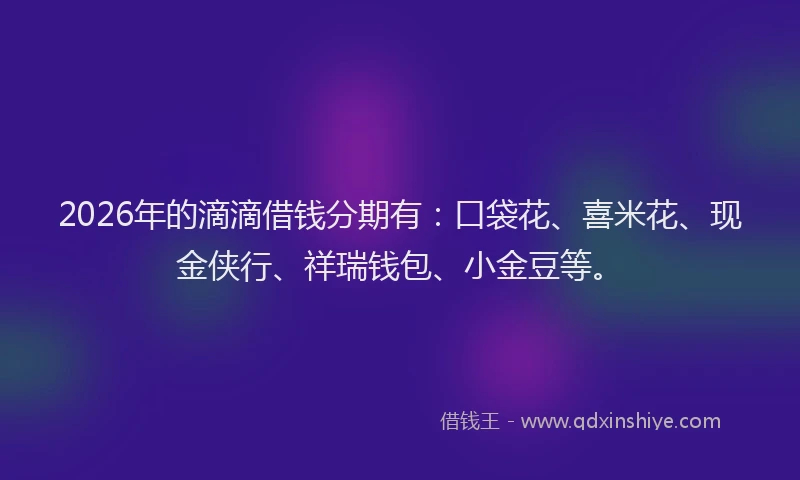 2026年的滴滴借钱分期有：口袋花、喜米花、现金侠行、祥瑞钱包、小金豆等。