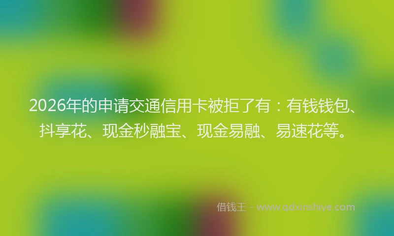 2026年的申请交通信用卡被拒了有：有钱钱包、抖享花、现金秒融宝、现金易融、易速花等。