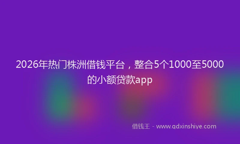 2026年热门株洲借钱平台,整合5个1000至5000的小额贷款app
