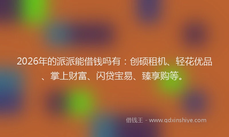2026年的派派能借钱吗有：创硕租机、轻花优品、掌上财富、闪贷宝易、臻享购等。