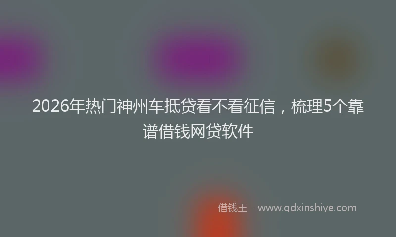 2026年热门神州车抵贷看不看征信，梳理5个靠谱借钱网贷软件