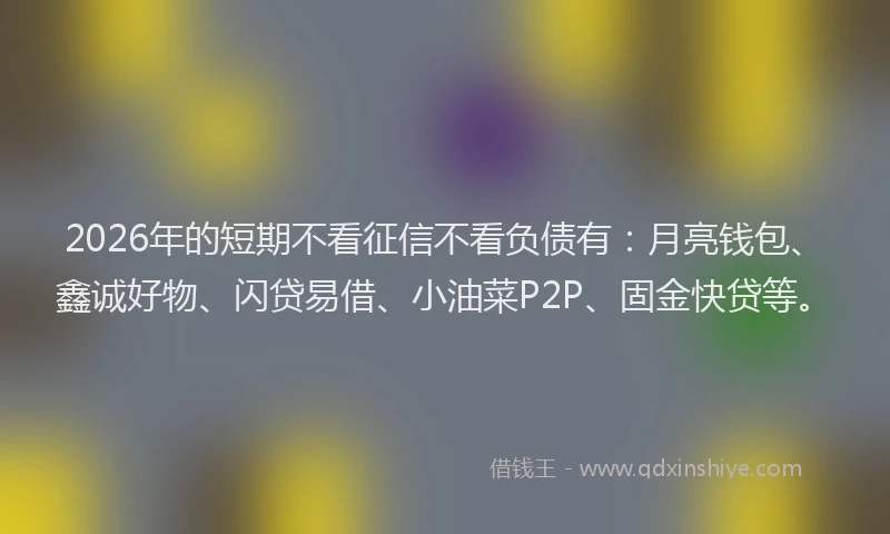 2026年的短期不看征信不看负债有：月亮钱包、鑫诚好物、闪贷易借、小油菜P2P、固金快贷等。