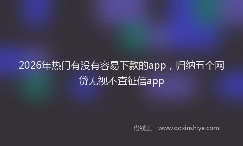 2026年热门有没有容易下款的app，归纳五个网贷无视不查征信app