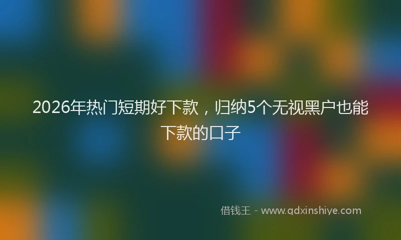 2026年热门短期好下款，归纳5个无视黑户也能下款的口子